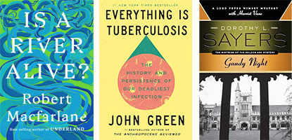 Three book covers side by side. From left: "Is a River Alive?" by Robert Macfarlane with a blue and green abstract design; "Everything is Tuberculosis: A History and Persistence of Our Deadliest Infection" by John Green, featuring a pink and green geometric design; and "Gaudy Night" by Dorothy L. Sayers, showing a sepia photo of an arched gateway at a university.